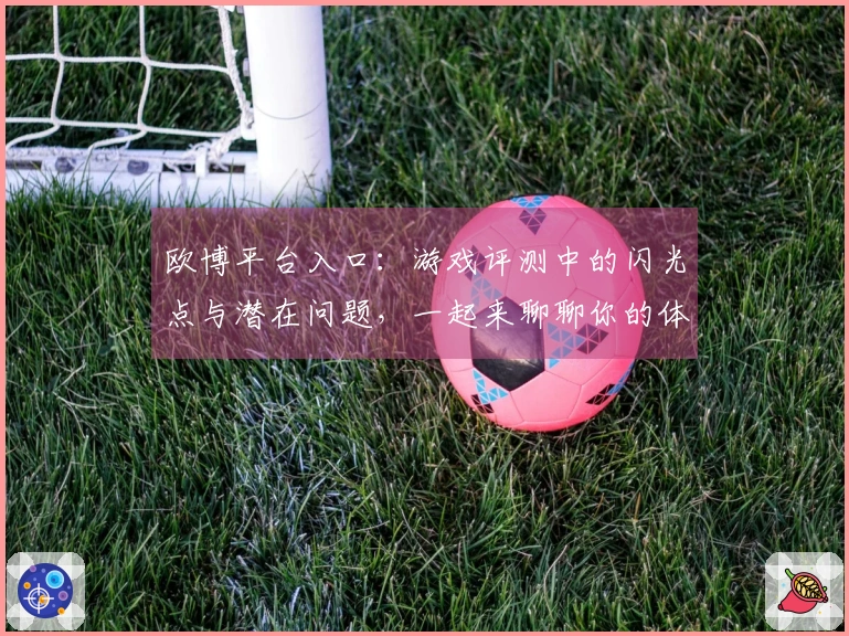 欧博平台入口：游戏评测中的闪光点与潜在问题，一起来聊聊你的体验感受