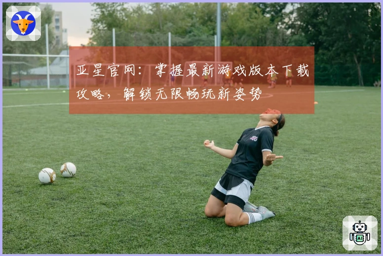 亚星官网：掌握最新游戏版本下载攻略，解锁无限畅玩新姿势