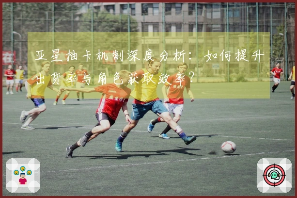 亚星抽卡机制深度分析：如何提升出货率与角色获取效率？