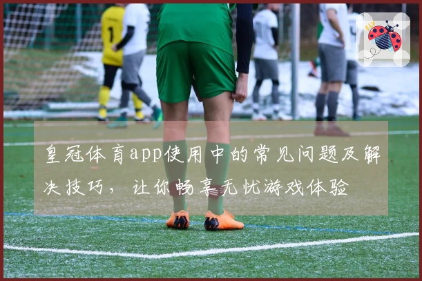 皇冠体育app使用中的常见问题及解决技巧，让你畅享无忧游戏体验